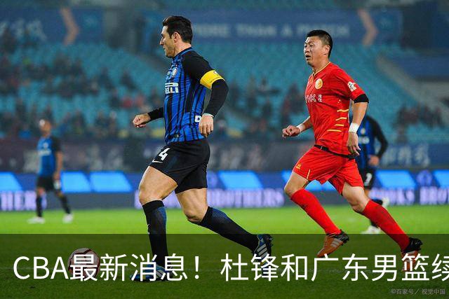 CBA最新消息！杜锋和广东男篮续约四年，浙江官宣续约法莱卡斯，郭艾伦续约遇阻
